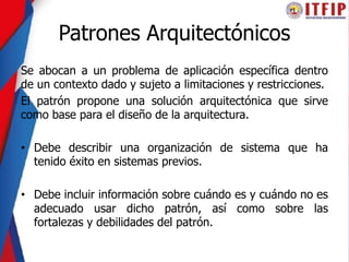 Patrones Arquitectónicos
Se abocan a un problema de aplicación específica dentro
de un contexto dado y sujeto a limitaciones y restricciones.
El patrón propone una solución arquitectónica que sirve
como base para el diseño de la arquitectura.
• Debe describir una organización de sistema que ha
tenido éxito en sistemas previos.
• Debe incluir información sobre cuándo es y cuándo no es
adecuado usar dicho patrón, así como sobre las
fortalezas y debilidades del patrón.
 