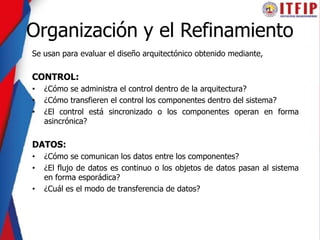 Organización y el Refinamiento
Se usan para evaluar el diseño arquitectónico obtenido mediante,
CONTROL:
• ¿Cómo se administra el control dentro de la arquitectura?
• ¿Cómo transfieren el control los componentes dentro del sistema?
• ¿El control está sincronizado o los componentes operan en forma
asincrónica?
DATOS:
• ¿Cómo se comunican los datos entre los componentes?
• ¿El flujo de datos es continuo o los objetos de datos pasan al sistema
en forma esporádica?
• ¿Cuál es el modo de transferencia de datos?
 