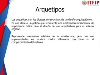 Arquetipos
Los arquetipos son los bloques constructivos de un diseño arquitectónico.
Es una clase o un patrón que representa una abstracción fundamental de
importancia crítica para el diseño de una arquitectura para el sistema
objetivo.
Representan elementos estables de la arquitectura, pero que son
implementadas en muchos modos diferentes con base en el
comportamiento del sistema.
 