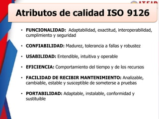 Atributos de calidad ISO 9126
• FUNCIONALIDAD: Adaptabilidad, exactitud, interoperabilidad,
cumplimiento y seguridad
• CONFIABILIDAD: Madurez, tolerancia a fallas y robustez
• USABILIDAD: Entendible, intuitiva y operable
• EFICIENCIA: Comportamiento del tiempo y de los recursos
• FACILIDAD DE RECIBIR MANTENIMIENTO: Analizable,
cambiable, estable y susceptible de someterse a pruebas
• PORTABILIDAD: Adaptable, instalable, conformidad y
sustituible
 