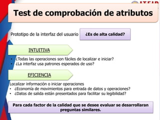 Test de comprobación de atributos
Prototipo de la interfaz del usuario ¿Es de alta calidad?
INTUITIVA
• ¿Todas las operaciones son fáciles de localizar e iniciar?
• ¿La interfaz usa patrones esperados de uso?
EFICIENCIA
Localizar información o iniciar operaciones
• ¿Economía de movimientos para entrada de datos y operaciones?
• ¿Datos de salida están presentados para facilitar su legibilidad?
Para cada factor de la calidad que se desee evaluar se desarrollaran
preguntas similares.
 