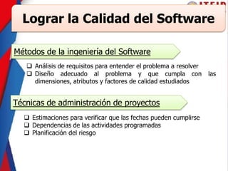 Lograr la Calidad del Software
Métodos de la ingeniería del Software
 Análisis de requisitos para entender el problema a resolver
 Diseño adecuado al problema y que cumpla con las
dimensiones, atributos y factores de calidad estudiados
Técnicas de administración de proyectos
 Estimaciones para verificar que las fechas pueden cumplirse
 Dependencias de las actividades programadas
 Planificación del riesgo
 
