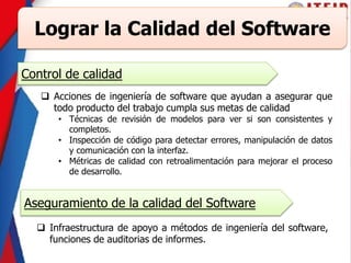 Lograr la Calidad del Software
Control de calidad
 Acciones de ingeniería de software que ayudan a asegurar que
todo producto del trabajo cumpla sus metas de calidad
• Técnicas de revisión de modelos para ver si son consistentes y
completos.
• Inspección de código para detectar errores, manipulación de datos
y comunicación con la interfaz.
• Métricas de calidad con retroalimentación para mejorar el proceso
de desarrollo.
Aseguramiento de la calidad del Software
 Infraestructura de apoyo a métodos de ingeniería del software,
funciones de auditorias de informes.
 