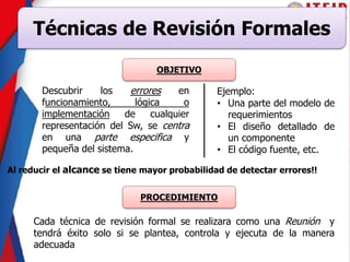 Técnicas de Revisión Formales
OBJETIVO
Descubrir los errores en
funcionamiento, lógica o
implementación de cualquier
representación del Sw, se centra
en una parte especifica y
pequeña del sistema.
Al reducir el alcance se tiene mayor probabilidad de detectar errores!!
Ejemplo:
• Una parte del modelo de
requerimientos
• El diseño detallado de
un componente
• El código fuente, etc.
PROCEDIMIENTO
Cada técnica de revisión formal se realizara como una Reunión y
tendrá éxito solo si se plantea, controla y ejecuta de la manera
adecuada
 