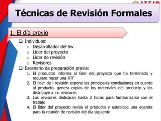 Técnicas de Revisión Formales
1. El día previo
 Individuos:
o Desarrollador del Sw
o Líder del proyecto
o Líder de revisión
o Revisores
 Escenario de preparación previa:
1. El productor informa al líder del proyecto que ha terminado y
requiere hacer una RTF
2. El líder de l revisión expone las principales conclusiones en cuanto
al producto, genera copias de los materiales del producto y los
distribuye a los revisores
3. Los revisores dedicaran hasta 2 horas para familiarizarse con el
trabajo
4. El líder del proyecto revisa el producto y establece una agenda
para la reunión de revisión del día siguiente
 