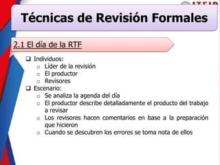 Técnicas de Revisión Formales
2.1 El día de la RTF
 Individuos:
o Líder de la revisión
o El productor
o Revisores
 Escenario:
o Se analiza la agenda del día
o El productor describe detalladamente el producto del trabajo
a revisar
o Los revisores hacen comentarios en base a la preparación
que hicieron
o Cuando se descubren los errores se toma nota de ellos
 