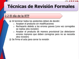 Técnicas de Revisión Formales
2.2 El día de la RTF
 Al terminar todos los asistentes deben de decidir:
o Aceptan el producto sin modificaciones
o Rechazarlo debido a los errores graves (una vez corregidos
se realiza otra revisión)
o Aceptar el producto de manera provisional (se detectaron
errores menores que deben corregirse pero no se necesita
otra revisión)
 Se firma el acta para cerrar la revisión
 
