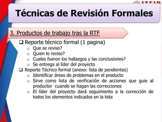 Técnicas de Revisión Formales
3. Productos de trabajo tras la RTF
 Reporte técnico formal (1 pagina)
o Que se reviso?
o Quien lo reviso?
o Cuales fueron los hallazgos y las conclusiones?
o Se entrega al líder del proyecto
 Reporte Técnico formal (anexo: lista de pendientes)
o Identificar áreas de problemas en el producto
o Sirve como lista de verificación de acciones que guie al
productor cuando se hagan las correcciones
o El líder del proyecto dará seguimiento a la corrección de
todos los elementos indicados en la lista
 
