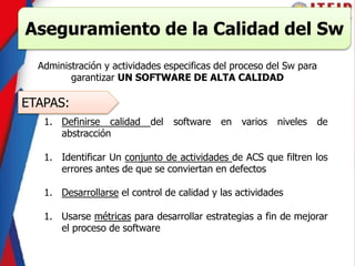 Aseguramiento de la Calidad del Sw
Administración y actividades especificas del proceso del Sw para
garantizar UN SOFTWARE DE ALTA CALIDAD
ETAPAS:
1. Definirse calidad del software en varios niveles de
abstracción
1. Identificar Un conjunto de actividades de ACS que filtren los
errores antes de que se conviertan en defectos
1. Desarrollarse el control de calidad y las actividades
1. Usarse métricas para desarrollar estrategias a fin de mejorar
el proceso de software
 