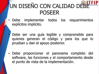 UN DISEÑO CON CALIDAD DEBE
POSEER
• Debe implementar todos los requerimientos
explícitos implícito.
• Debe ser una guía legible y comprensible para
quienes generan el código y para los que lo
prueban y dan el apoyo posterior.
• Debe proporcionar el panorama completo del
software, las funciones y el comportamiento desde
el punto de vista de la implementación.
 
