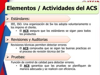 Elementos / Actividades del ACS
 Estándares:
IEE, ISO. Una organización de Sw los adopta voluntariamente o
los impone el cliente.
• El ACS asegura que los estándares se sigan para todos
los productos
 Revisiones y Auditorias
Revisiones técnicas permiten detectar errores
• El ACS comprueba que se sigan las buenas practicas en
el proceso de revisión técnica del Sw
 Pruebas:
Función de control de calidad para detectar errores.
• El ACS garantiza que las pruebas se planifiquen de
manera adecuada y se realicen con eficiencia.
 