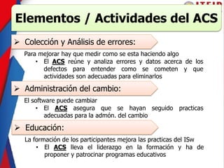 Elementos / Actividades del ACS
 Colección y Análisis de errores:
Para mejorar hay que medir como se esta haciendo algo
• El ACS reúne y analiza errores y datos acerca de los
defectos para entender como se cometen y que
actividades son adecuadas para eliminarlos
 Administración del cambio:
El software puede cambiar
• El ACS asegura que se hayan seguido practicas
adecuadas para la admón. del cambio
 Educación:
La formación de los participantes mejora las practicas del ISw
• El ACS lleva el liderazgo en la formación y ha de
proponer y patrocinar programas educativos
 