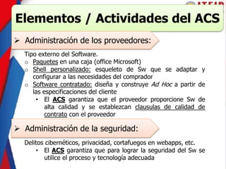 Elementos / Actividades del ACS
 Administración de los proveedores:
Tipo externo del Software.
o Paquetes en una caja (office Microsoft)
o Shell personalizado: esqueleto de Sw que se adaptar y
configurar a las necesidades del comprador
o Software contratado: diseña y construye Ad Hoc a partir de
las especificaciones del cliente
• El ACS garantiza que el proveedor proporcione Sw de
alta calidad y se establezcan clausulas de calidad de
contrato con el proveedor
 Administración de la seguridad:
Delitos cibernéticos, privacidad, cortafuegos en webapps, etc.
• El ACS garantiza que para lograr la seguridad del Sw se
utilice el proceso y tecnología adecuada
 