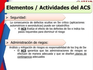 Elementos / Actividades del ACS
 Seguridad:
La consecuencia de defectos ocultos en Sw critico (aplicaciones
automotrices o aeronáuticas) puede ser catastrófico
• El ACS Evalúa el efecto de los defectos de Sw e indica los
pasos requeridos para disminuir el riesgo
 Administración de riegos:
Análisis y mitigación de riesgos es responsabilidad de los Ing de Sw
• El ACS garantiza que las administraciones de riesgos se
efectúen de manera adecuada y que se diseñen planes de
contingencia adecuados
 