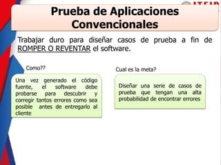 Trabajar duro para diseñar casos de prueba a fin de
ROMPER O REVENTAR el software.
Prueba de Aplicaciones
Convencionales
Una vez generado el código
fuente, el software debe
probarse para descubrir y
corregir tantos errores como sea
posible antes de entregarlo al
cliente
Como?? Cual es la meta?
Diseñar una serie de casos de
prueba que tengan una alta
probabilidad de encontrar errores
 