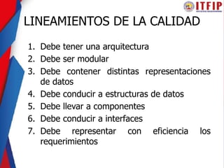 LINEAMIENTOS DE LA CALIDAD
1. Debe tener una arquitectura
2. Debe ser modular
3. Debe contener distintas representaciones
de datos
4. Debe conducir a estructuras de datos
5. Debe llevar a componentes
6. Debe conducir a interfaces
7. Debe representar con eficiencia los
requerimientos
 