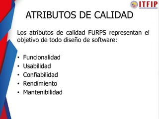 ATRIBUTOS DE CALIDAD
Los atributos de calidad FURPS representan el
objetivo de todo diseño de software:
• Funcionalidad
• Usabilidad
• Confiabilidad
• Rendimiento
• Mantenibilidad
 