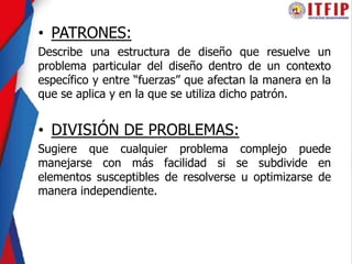 • PATRONES:
Describe una estructura de diseño que resuelve un
problema particular del diseño dentro de un contexto
específico y entre “fuerzas” que afectan la manera en la
que se aplica y en la que se utiliza dicho patrón.
• DIVISIÓN DE PROBLEMAS:
Sugiere que cualquier problema complejo puede
manejarse con más facilidad si se subdivide en
elementos susceptibles de resolverse u optimizarse de
manera independiente.
 