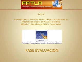 FATLA Fundación para la Actualización Tecnológica de Latinoamérica Programa de experto en Procesos Elearning Módulo V - Metodología PACIE – Capacitación   FASE EVALUACION 