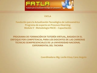 FATLAFundación para la Actualización Tecnológica de LatinoaméricaPrograma de experto en Procesos ElearningMódulo V - Metodología PACIE – CapacitaciónPROGRAMA DE FORMACIÓN EN TUTORÍA VIRTUAL, BASADA EN EL ENFOQUE POR COMPETENCIA, PARA LOS DOCENTES DE LAS CARRERAS TECNICAS SEMIPRESENCIALES DE LA UNIVERSIDAD NACIONAL EXPERIMENTAL DEL TACHIRACoordinadora: Mg. Leslie Irisay Cano Angulo