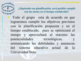 ¿Siguiendo esa planificación, será posible cumplir con las metas en el tiempo establecido?  Todo el grupo  esta de acuerdo en que lograremos cumplir los objetivos previstos con la planificación propuesta y en el tiempo establecido,  pues se optimizará el tiempo y aprovechará al máximo las potencialidades tecnológicas, y minimizando las debilidades y amenazas del sistema educativo actual de la Universidad Beta.  