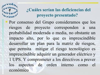 ¿Cuáles serían las deficiencias del proyecto presentado?  Por consenso del Grupo consideramos que los riesgos de proyecto corresponden a una probabilidad moderada o media, no obstante un impacto alto, por lo que es imprescindible desarrollar un plan para la matriz de riesgos, que permita  mitigar el riesgo tecnológico es imprescindible adquirir un generador eléctrico y 1 UPS. Y comprometer a los directivos a prever los aspectos de orden interno como el económico  