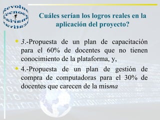 Cuáles serían los logros reales en la aplicación del proyecto? 3 .-Propuesta de un plan de capacitación para el 60% de docentes que no tienen conocimiento de la plataforma, y, 4.-Propuesta de un plan de gestión de compra de computadoras para el 30% de docentes que carecen de la mis ma   