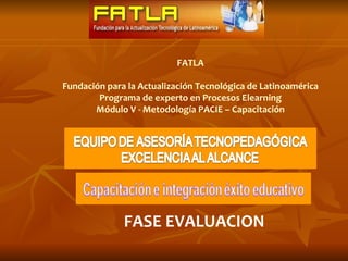 FATLA

Fundación para la Actualización Tecnológica de Latinoamérica
        Programa de experto en Procesos Elearning
       Módulo V - Metodología PACIE – Capacitación




              FASE EVALUACION
 