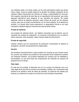 Los métodos piloto y en fases suelen ser los más practicados puesto que tienen
menor riesgo. Como se puede observar la decisión de adoptar cualquiera de los
métodos estará influenciada por factores de riesgo y disponibilidad de recursos.
Otro aspecto importante de esta fase es la capacitación del personal, que cobra
especial importancia para asegurar el uso acertado del sistema. Se puede
adelantar camino al capacitar personal, antes incluso de contar con los equipos
nuevos, para que el usuario se familiarice con el nuevo sistema. Si el sistema es
sencillo y el usuario tiene cierta experiencia, la capacitación formal no se hace
necesaria y bastarán algunas instrucciones para ponerle al tanto.

Prueba de sistemas

Las pruebas de sistemas tienen por objetivo comprobar que el sistema, que ha
superado las pruebas de integración, se comporta correctamente con su entorno
(otras maquinas, otros hardware, redes, fuentes reales de información).

Prueba de seguridad

Intentan verificar que los mecanismos de protección incorporados al sistema lo
protegerán, de hecho de penetraciones inadecuadas.

Usuario

Se considera importante llevar a cabo pruebas con usuarios ya que muchas veces
los usuarios que realizan las pruebas en las empresas tienen experiencia anterior
con sistemas similares. Las pruebas realizadas por usuarios son de usabilidad y
funcionalidad, ya que para hacer las evaluaciones de contenido se requiere de
experiencia en el campo.

Caja negra

En este tipo de pruebas, el elemento que se va a probar se entiende como una
caja negra de la que solo se conocen sus entradas y salidas. Así, al elemento bajo
prueba se le somete a serie de datos de entradas, se observan las salidas que
produce y se determina si estas son conformes a las entradas introducidas.
 