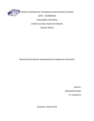 Instituto Universitario de Tecnología de Administración Industrial

                      (IUTA – GUARENAS)

                     Especialidad: Informática

              Unidad Curricular: Diseño de Sistemas

                         Sección 204-A3




Elementos de la fase de implementación de sistema de información




                                                                      Alumna:

                                                        NahamaFernandez

                                                             C.I 19.255.813




                     Guarenas, Febrero 2012
 