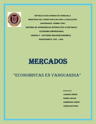 REPUBLICA BOLIVARIANA DE VENEZUELA

      MINISTERIO DEL PODER POPULAR PARA LA EDUCACIÓN

                 UNIVERSIDAD FERMÍN TORO

    SISTEMA DE APRENDIZAJE INTERACTIVO A DISTANCIA

                ECONOMÌA EMPRESARIAL

        UNIDAD V – ENTORNO MACROECONÒMICO

                BARQUISIMETO EDO. LARA




      MERCADOS
“economistas en vanguardia”


                                      Integrantes:

                                         LINARES GREISI

                                         NUÑEZ OSCAR

                                         ZAMBRANO GRENY

                                         GONZALEZ ROSA
 