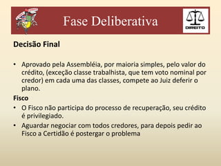 Fase Deliberativa
Decisão Final
• Aprovado pela Assembléia, por maioria simples, pelo valor do
crédito, (exceção classe trabalhista, que tem voto nominal por
credor) em cada uma das classes, compete ao Juiz deferir o
plano.
Fisco
• O Fisco não participa do processo de recuperação, seu crédito
é privilegiado.
• Aguardar negociar com todos credores, para depois pedir ao
Fisco a Certidão é postergar o problema

 