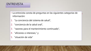 ENTREVISTA
• La entrevista consta de preguntas en las siguientes categorías de
información:
1. "La conciencia del sistema de salud",
2. "conciencia de la salud oral",
3. "razones para el mantenimiento continuado",
4. "aficiones o intereses," y
5. "situación de vida"
 