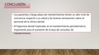 CONCLUSIÓN
• Los pacientes a largo plazo de mantenimiento tenían un alto nivel de
conciencia respecto a su salud y las buenas sensaciones sobre el
personal de la clínica dental.
• El higienista dental implicado en el mantenimiento periodontal es
importante para el aumento de la tasa de consultas de
mantenimiento.
 