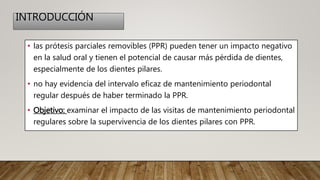 INTRODUCCIÓN
• las prótesis parciales removibles (PPR) pueden tener un impacto negativo
en la salud oral y tienen el potencial de causar más pérdida de dientes,
especialmente de los dientes pilares.
• no hay evidencia del intervalo eficaz de mantenimiento periodontal
regular después de haber terminado la PPR.
• Objetivo: examinar el impacto de las visitas de mantenimiento periodontal
regulares sobre la supervivencia de los dientes pilares con PPR.
 