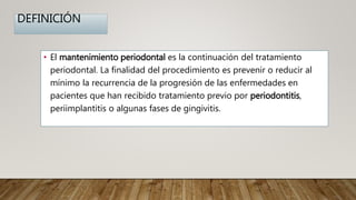DEFINICIÓN
• El mantenimiento periodontal es la continuación del tratamiento
periodontal. La finalidad del procedimiento es prevenir o reducir al
mínimo la recurrencia de la progresión de las enfermedades en
pacientes que han recibido tratamiento previo por periodontitis,
periimplantitis o algunas fases de gingivitis.
 