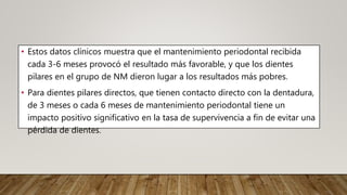 • Estos datos clínicos muestra que el mantenimiento periodontal recibida
cada 3-6 meses provocó el resultado más favorable, y que los dientes
pilares en el grupo de NM dieron lugar a los resultados más pobres.
• Para dientes pilares directos, que tienen contacto directo con la dentadura,
de 3 meses o cada 6 meses de mantenimiento periodontal tiene un
impacto positivo significativo en la tasa de supervivencia a fin de evitar una
pérdida de dientes.
 