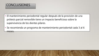 CONCLUSIONES
• El mantenimiento periodontal regular después de la provisión de una
prótesis parcial removible tiene un impacto beneficioso sobre la
supervivencia de los dientes pilares.
• Se recomienda un programa de mantenimiento periodontal cada 3 al 6
meses.
 