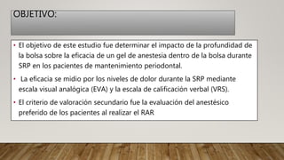 OBJETIVO:
• El objetivo de este estudio fue determinar el impacto de la profundidad de
la bolsa sobre la eficacia de un gel de anestesia dentro de la bolsa durante
SRP en los pacientes de mantenimiento periodontal.
• La eficacia se midio por los niveles de dolor durante la SRP mediante
escala visual analógica (EVA) y la escala de calificación verbal (VRS).
• El criterio de valoración secundario fue la evaluación del anestésico
preferido de los pacientes al realizar el RAR
 