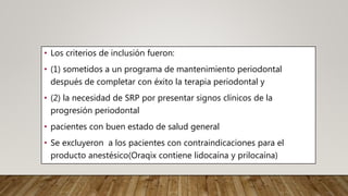 • Los criterios de inclusión fueron:
• (1) sometidos a un programa de mantenimiento periodontal
después de completar con éxito la terapia periodontal y
• (2) la necesidad de SRP por presentar signos clínicos de la
progresión periodontal
• pacientes con buen estado de salud general
• Se excluyeron a los pacientes con contraindicaciones para el
producto anestésico(Oraqix contiene lidocaína y prilocaína)
 