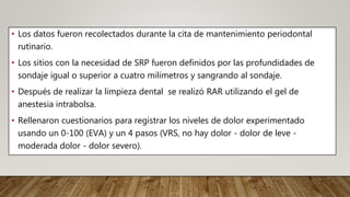 • Los datos fueron recolectados durante la cita de mantenimiento periodontal
rutinario.
• Los sitios con la necesidad de SRP fueron definidos por las profundidades de
sondaje igual o superior a cuatro milímetros y sangrando al sondaje.
• Después de realizar la limpieza dental se realizó RAR utilizando el gel de
anestesia intrabolsa.
• Rellenaron cuestionarios para registrar los niveles de dolor experimentado
usando un 0-100 (EVA) y un 4 pasos (VRS, no hay dolor - dolor de leve -
moderada dolor - dolor severo).
 