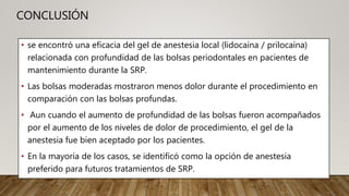 CONCLUSIÓN
• se encontró una eficacia del gel de anestesia local (lidocaína / prilocaína)
relacionada con profundidad de las bolsas periodontales en pacientes de
mantenimiento durante la SRP.
• Las bolsas moderadas mostraron menos dolor durante el procedimiento en
comparación con las bolsas profundas.
• Aun cuando el aumento de profundidad de las bolsas fueron acompañados
por el aumento de los niveles de dolor de procedimiento, el gel de la
anestesia fue bien aceptado por los pacientes.
• En la mayoría de los casos, se identificó como la opción de anestesia
preferido para futuros tratamientos de SRP.
 