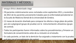 MATERIALES Y MÉTODOS
• ensayo clínico aleatorizado ciego
• 50 pacientes sistémicamente sanos reclutados entre septiembre 2011 y noviembre
de 2012 de los pacientes previamente tratados para la enfermedad periodontal en
la Escuela de Medicina Dental de la Universidad de Ginebra.
• 12 meses de duración diseñado para comparar los efectos a largo plazo de pulido
por aire subgingival (grupo de prueba) con la instrumentación ultrasónica (grupo
de control).
• Todos los participantes fueron informados sobre los procedimientos y firmaron un
formulario de consentimiento antes de su inclusión en el estudio.
• En cada paciente, un lado de la dentición fue asignado a tratamiento con la prueba
y el otro con el procedimiento de control.
 