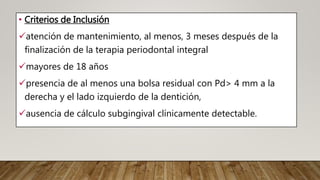 • Criterios de Inclusión
atención de mantenimiento, al menos, 3 meses después de la
finalización de la terapia periodontal integral
mayores de 18 años
presencia de al menos una bolsa residual con Pd> 4 mm a la
derecha y el lado izquierdo de la dentición,
ausencia de cálculo subgingival clínicamente detectable.
 