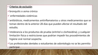 • Criterios de exclusión
bronquitis o asma crónica
 enfermedades sistémicas
antibióticos, medicamentos antiinflamatorios u otros medicamentos que se
toman dentro de la anterior 28 días que pueden afectar el resultado del
estudio,
intolerancia a los productos de prueba (eritritol o clorhexidina), y cualquier
limitación física o restricciones que podrían impedir los procedimientos de
higiene oral normal sospecha.
Los profesionales dentales o estudiantes de odontología no se les permitio
participar.
 