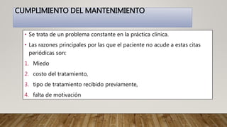 CUMPLIMIENTO DEL MANTENIMIENTO
• Se trata de un problema constante en la práctica clínica.
• Las razones principales por las que el paciente no acude a estas citas
periódicas son:
1. Miedo
2. costo del tratamiento,
3. tipo de tratamiento recibido previamente,
4. falta de motivación
 