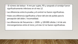 • El número de bolsas> 4 mm por sujeto, PD y sangrado al sondaje fueron
significativamente inferiores en el mes 12.
• Las diferencias entre la prueba y el control no fueron significativas.
• Hubo una diferencia significativa a favor del aire de pulido para la
percepción del dolor / incomodidad.
• Las diferencias de frecuencias > 1000> y 100.000 células / ml de seis
microorganismos entre el inicio y el mes 12 no fueron significativas.
 