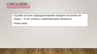 CONCLUSIÓN
• El pulido con aire subgingival repetido redujeron el número de
bolsas > 4 mm similares a desbridamiento ultrasónico.
• menos dolor.
 