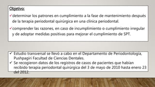 Objetivo:
determinar los patrones en cumplimiento a la fase de mantenimiento después
de la terapia periodontal quirúrgica en una clínica periodontal.
comprender las razones, en caso de incumplimiento o cumplimiento irregular
y de adoptar medidas positivas para mejorar el cumplimiento de SPT.
 Estudio transversal se llevó a cabo en el Departamento de Periodontología,
Pushpagiri Facultad de Ciencias Dentales.
 Se recogieron datos de los registros de casos de pacientes que habían
recibido terapia periodontal quirúrgica del 3 de mayo de 2010 hasta enero 23
del 2012.
 