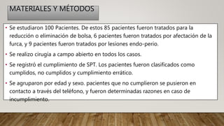 MATERIALES Y MÉTODOS
• Se estudiaron 100 Pacientes. De estos 85 pacientes fueron tratados para la
reducción o eliminación de bolsa, 6 pacientes fueron tratados por afectación de la
furca, y 9 pacientes fueron tratados por lesiones endo-perio.
• Se realizo cirugía a campo abierto en todos los casos.
• Se registró el cumplimiento de SPT. Los pacientes fueron clasificados como
cumplidos, no cumplidos y cumplimiento errático.
• Se agruparon por edad y sexo. pacientes que no cumplieron se pusieron en
contacto a través del teléfono, y fueron determinadas razones en caso de
incumplimiento.
 